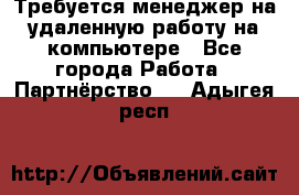 Требуется менеджер на удаленную работу на компьютере - Все города Работа » Партнёрство   . Адыгея респ.